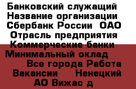 Банковский служащий › Название организации ­ Сбербанк России, ОАО › Отрасль предприятия ­ Коммерческие банки › Минимальный оклад ­ 14 000 - Все города Работа » Вакансии   . Ненецкий АО,Вижас д.